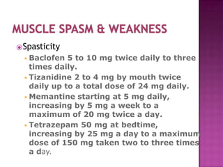 ⦿Spasticity
◾Baclofen 5 to 10 mg twice daily to three
times daily.
◾Tizanidine 2 to 4 mg by mouth twice
daily up to a total dose of 24 mg daily.
◾Memantine starting at 5 mg daily,
increasing by 5 mg a week to a
maximum of 20 mg twice a day.
◾Tetrazepam 50 mg at bedtime,
increasing by 25 mg a day to a maximum
dose of 150 mg taken two to three times
a day.
 