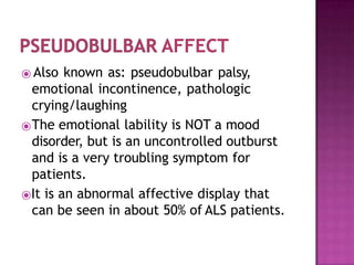 ⦿ Also known as: pseudobulbar palsy,
emotional incontinence, pathologic
crying/laughing
⦿The emotional lability is NOT a mood
disorder, but is an uncontrolled outburst
and is a very troubling symptom for
patients.
⦿It is an abnormal affective display that
can be seen in about 50% of ALS patients.
 