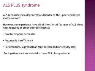 ALS PLUS syndrome
ALS is considered a degenerative disorder of the upper and lower
motor neurons.
However, some patients have all of the clinical features of ALS along
with features of other disorders such as
• Frontotemporal dementia
• Autonomic insufficiency
• Parkinsonism, supranuclear gaze paresis and/or sensory loss.
Such patients are considered to have ALS plus syndrome
 