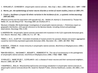 1. ROWLAND LP , SCHNEIDER N : Amyotrophic lateral sclerosis . New. Engl J. Med. ( 2002) 344 ( 22 ) : 1691 – 1700
2. Worms, pm .the epidemiology of motor neuron disorder;a review of recent studies.j neuro sci 2001;191.
3. Cronin s, hardiman o,traynor BJ ethnic variation in the incidence of als ; a systemic review.neurology
2007;68;1002.
4Physical activity and the association with sporadicALS. AU - Veldink JH; Kalmijn S; Groeneveld GJ; Titulaer MJ;
Wokke JH; van den Berg LH SO - Neurology 2005 Jan 25;64(2):241-5.
5Kurland, LT
,Mulder, DW. Epidemiologic investigations of amyotrophic lateral sclerosis. I. Preliminary report on
geographic distribution, with special reference to the Mariana Islands, including clinical and pathologic
observations. Neurology 1954; 4:355
6 ANDERSEN PM : Amyotrophic lateral sclerosis associated with mutations in the CuZn superoxide dismutase gene.
Curr. Neurol. Neurosci. Rep. ( 2006 ) 6 ( 1 ) : 37 - 46 .
7WANG J , XU G , SLUNT HH : Coincident thresholds of mutant protein for paralytic disease and protein aggregation
caused by restrictively expressed superoxide dismutase cDNA. Neurobiol. Dis. ( 2005 ) 20 :943 - 952
8 MOISSE K , STRONG M : Innate immunity in amyotrophic lateral sclerosis. Biochimica et Biophysica Acta ( 2006 )
1762: 1083 - 1093
9VAN DEN BOSCH L , VAN DAMME P , BOGAERT E , ROBBERECHT W : The role of excitotoxicity in the pathogenesis
of amyotrophic lateral sclerosis. biochimica et Biophysica Acta ( 2006 ) 1762: 1068 - 1082
10 BOILLEE S , VANDE VELDE C , CLEVELAND D : ALS: a disease of motor neurons and their nonneuronal neighbors .
Neuron ( 2006 ) 52 :39 - 59 .
11MANFREDI G , BEAL M : Mitochondrial dysfunction and energy metabolism in amyotrophic lateral sclerosis.In:
Amyotrophic Lateral Sclerosis.Brown RH, Swash M, Pasinelli P (Eds) ,Informa Healthcare, London, UK( 2006 ); 323-
331
 