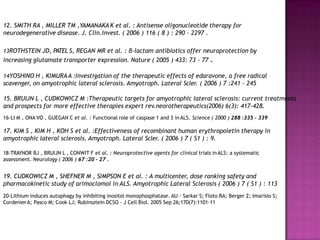 12. SMITH RA , MILLER TM ,YAMANAKA K et al. : Antisense oligonucleotide therapy for
neurodegenerative disease. J. Clin.Invest. ( 2006 ) 116 ( 8 ) : 290 - 2297 .
13ROTHSTEIN JD, PATEL S, REGAN MR et al. : β-lactam antibiotics offer neuroprotection by
increasing glutamate transporter expression. Nature ( 2005 ) 433: 73 - 77 .
14YOSHINO H , KIMURAA :Investigation of the therapeutic effects of edaravone, a free radical
scavenger, on amyotrophic lateral sclerosis. Amyotroph. Lateral Scler. ( 2006 ) 7 :241 - 245
15. BRUIJN L , CUDKOWICZ M :Therapeutic targets for amyotrophic lateral sclerosis: current treatments
and prospects for more effective therapies expert rev.neorotherapeutics(2006) 6(3): 417-428.
16-LI M , ONA VO , GUEGAN C et al. : Functional role of caspase 1 and 3 in ALS. Science ( 2000 ) 288 :335 - 339
17. KIM S , KIM H , KOH S et al. :Effectiveness of recombinant human erythropoietin therapy in
amyotrophic lateral sclerosis. Amyotroph. Lateral Scler. ( 2006 ) 7 ( S1 ) : 9.
18-TRAYNOR BJ , BRUIJN L , CONWIT F et al. : Neuroprotective agents for clinical trials in ALS: a systematic
assessment. Neurology ( 2006 ) 67 :20 - 27 .
19. CUDKOWICZ M , SHEFNER M , SIMPSON E et al. : A multicenter, dose ranking safety and
pharmacokinetic study of arimoclomol in ALS. Amyotrophic Lateral Sclerosis ( 2006 ) 7 ( S1 ) : 113
20-Lithium induces autophagy by inhibiting inositol monophosphatase. AU - Sarkar S; Floto RA; Berger Z; Imarisio S;
CordenierA; Pasco M; Cook LJ; Rubinsztein DCSO - J Cell Biol. 2005 Sep 26;170(7):1101-11
 
