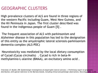 GEOGRAPHIC CLUSTERS
High prevalence clusters of ALS are found in three regions of
the western Pacific including Guam, West New Guinea, and
the Kii Peninsula in Japan. The first cluster described was
found in the indigenous people of Guam [5] .

 The frequent association of ALS with parkinsonism and
Alzheimer disease in this population has led to the designation
of this entity as the amyotrophic lateral sclerosis-parkinsonism
dementia complex (ALS-PDC)

 Neurotoxicity was mediated by the local dietary consumption
of Cycad (Cycas circinalis) . Cycad is rich in beta-N-
methylamino-L-alanine (BMAA), an excitatory amino acid .


5-Kurland, LT, Mulder, DW. Epidemiologic investigations of amyotrophic lateral sclerosis. I. Preliminary report on geographic
distribution, with special reference to the Mariana Islands, including clinical and pathologic observations. Neurology 1954; 4:355
 