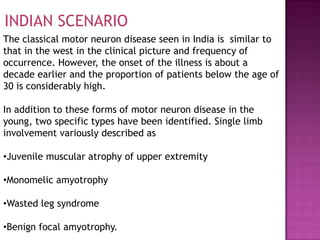 INDIAN SCENARIO
The classical motor neuron disease seen in India is similar to
that in the west in the clinical picture and frequency of
occurrence. However, the onset of the illness is about a
decade earlier and the proportion of patients below the age of
30 is considerably high.

In addition to these forms of motor neuron disease in the
young, two specific types have been identified. Single limb
involvement variously described as

•Juvenile muscular atrophy of upper extremity

•Monomelic amyotrophy

•Wasted leg syndrome

•Benign focal amyotrophy.
 