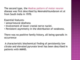 The second type, the Madras pattern of motor neuron
disease was first described by Meenakshisundaram et al
from South India in 1970.

Essential features-
• sensorineural deafness
• Involvement of lower cranial nerve nuclei.
• Persistent asymmetry in the distribution of weakness.

There was no positive family history, all being sporadic in
occurrence

A characteristic biochemical finding of persistently low
citrate and elevated pyruvate level has been described in
patients with MMND.
 