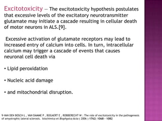 Excitotoxicity — The excitotoxicity hypothesis postulates
 that excessive levels of the excitatory neurotransmitter
 glutamate may initiate a cascade resulting in cellular death
 of motor neurons in ALS.[9].

  Excessive activation of glutamate receptors may lead to
 increased entry of calcium into cells. In turn, intracellular
 calcium may trigger a cascade of events that causes
 neuronal cell death via

 • Lipid peroxidation

 • Nucleic acid damage

 • and mitochondrial disruption.



9-VAN DEN BOSCH L , VAN DAMME P , BOGAERT E , ROBBERECHT W : The role of excitotoxicity in the pathogenesis
of amyotrophic lateral sclerosis. biochimica et Biophysica Acta ( 2006 ) 1762: 1068 - 1082
 
