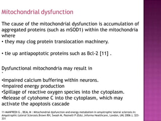 Mitochondrial dysfunction
The cause of the mitochondrial dysfunction is accumulation of
aggregated proteins (such as mSOD1) within the mitochondria
where
• they may clog protein translocation machinery.

• tie up antiapoptotic proteins such as Bcl-2 [11] .


Dysfunctional mitochondria may result in
.
•Impaired calcium buffering within neurons.
•Impaired energy production
•Spillage of reactive oxygen species into the cytoplasm.
•Release of cytohome C into the cytoplasm, which may
activate the apoptosis cascade
11-MANFREDI G , BEAL M : Mitochondrial dysfunction and energy metabolism in amyotrophic lateral sclerosis.In:
Amyotrophic Lateral Sclerosis.Brown RH, Swash M, Pasinelli P (Eds) ,Informa Healthcare, London, UK( 2006 ); 323-
331
 