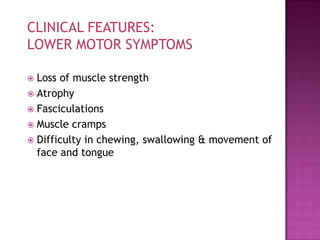 CLINICAL FEATURES:
LOWER MOTOR SYMPTOMS

 Loss of muscle strength
 Atrophy
 Fasciculations
 Muscle cramps
 Difficulty in chewing, swallowing & movement of
  face and tongue
 