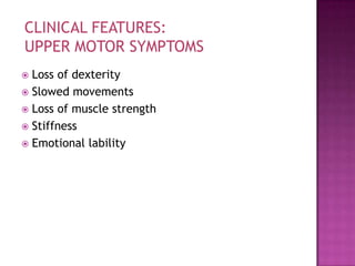 CLINICAL FEATURES:
UPPER MOTOR SYMPTOMS
 Loss of dexterity
 Slowed movements
 Loss of muscle strength
 Stiffness
 Emotional lability
 
