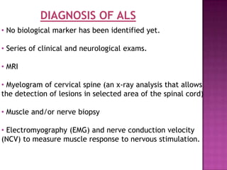 DIAGNOSIS OF ALS
• No biological marker has been identified yet.

• Series of clinical and neurological exams.

• MRI

• Myelogram of cervical spine (an x-ray analysis that allows
the detection of lesions in selected area of the spinal cord)

• Muscle and/or nerve biopsy

• Electromyography (EMG) and nerve conduction velocity
(NCV) to measure muscle response to nervous stimulation.
 