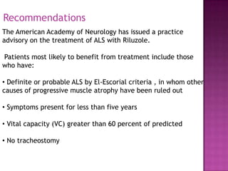 Recommendations
The American Academy of Neurology has issued a practice
advisory on the treatment of ALS with Riluzole.

Patients most likely to benefit from treatment include those
who have:

• Definite or probable ALS by El-Escorial criteria , in whom other
causes of progressive muscle atrophy have been ruled out

• Symptoms present for less than five years

• Vital capacity (VC) greater than 60 percent of predicted

• No tracheostomy
 