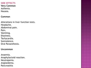 SIDE EFFECTS
Very Common
Asthenia.
Nausea.

Common

Alterations in liver function tests.
Headache.
Abdominal pain.
Pain.
Vomiting.
Dizziness.
Tachycardia.
Somnolence.
Oral Paraesthesia.

Uncommon

Anaemia.
Anaphylactoid reaction.
Neutropenia.
Angioedema.
Pancreatitis
 