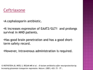 Ceftriaxone

  •A cephalosporin antibiotic.

  •It increases expression of EAAT2/GLT1 and prolongs
  survival in MND patients.

  •Has good brain penetration and has a good short-
  term safety record.

  •However, intravenous administration is required.



13-ROTHSTEIN JD, PATEL S, REGAN MR et al. : β-lactam antibiotics offer neuroprotection by
increasing glutamate transporter expression. Nature ( 2005 ) 433: 73 - 77 .
 