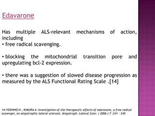 Edavarone

Has multiple ALS-relevant                             mechanisms              of      action,
including
• free radical scavenging.

• blocking the mitochondrial                               transition          pore        and
upregulating bcl-2 expression.

• there was a suggestion of slowed disease progression as
measured by the ALS Functional Rating Scale .[14]




14-YOSHINO H , KIMURA A :Investigation of the therapeutic effects of edaravone, a free radical
scavenger, on amyotrophic lateral sclerosis. Amyotroph. Lateral Scler. ( 2006 ) 7 :241 - 245
 