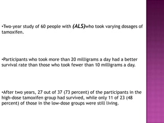 •Two-year study of 60 people with (ALS)who took varying dosages of
tamoxifen.




•Participants who took more than 20 milligrams a day had a better
survival rate than those who took fewer than 10 milligrams a day.




•After two years, 27 out of 37 (73 percent) of the participants in the
high-dose tamoxifen group had survived, while only 11 of 23 (48
percent) of those in the low-dose groups were still living.
 