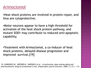 Arimoclomol
  •Heat shock proteins are involved in protein repair, and
  thus are cytoprotective.

  •Motor neurons appear to have a high threshold for
  activation of the heat shock protein pathway, and
  mutant SOD1 may contribute to reduced anti-apoptotic
  capability.


  •Treatment with Arimoclomol, a co-inducer of heat
  shock proteins, delayed disease progression and
  improved survival.[19]


19. CUDKOWICZ M , SHEFNER M , SIMPSON E et al. : A multicenter, dose ranking safety and
pharmacokinetic study of arimoclomol in ALS. Amyotrophic Lateral Sclerosis ( 2006 ) 7 ( S1 ) : 113
 
