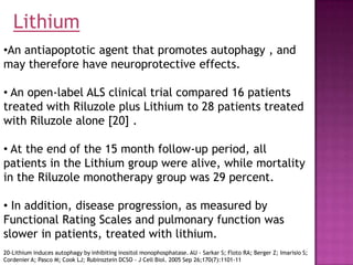 Lithium
•An antiapoptotic agent that promotes autophagy , and
may therefore have neuroprotective effects.

• An open-label ALS clinical trial compared 16 patients
treated with Riluzole plus Lithium to 28 patients treated
with Riluzole alone [20] .

• At the end of the 15 month follow-up period, all
patients in the Lithium group were alive, while mortality
in the Riluzole monotherapy group was 29 percent.

• In addition, disease progression, as measured by
Functional Rating Scales and pulmonary function was
slower in patients, treated with lithium.
20-Lithium induces autophagy by inhibiting inositol monophosphatase. AU - Sarkar S; Floto RA; Berger Z; Imarisio S;
Cordenier A; Pasco M; Cook LJ; Rubinsztein DCSO - J Cell Biol. 2005 Sep 26;170(7):1101-11
 