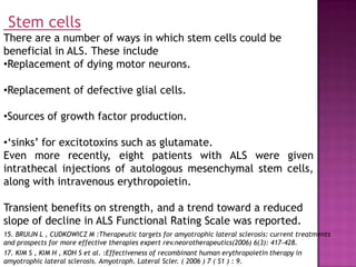 Stem cells
There are a number of ways in which stem cells could be
beneficial in ALS. These include
•Replacement of dying motor neurons.

•Replacement of defective glial cells.

•Sources of growth factor production.

•‘sinks’ for excitotoxins such as glutamate.
Even more recently, eight patients with ALS were given
intrathecal injections of autologous mesenchymal stem cells,
along with intravenous erythropoietin.

Transient benefits on strength, and a trend toward a reduced
slope of decline in ALS Functional Rating Scale was reported.
15. BRUIJN L , CUDKOWICZ M :Therapeutic targets for amyotrophic lateral sclerosis: current treatments
and prospects for more effective therapies expert rev.neorotherapeutics(2006) 6(3): 417-428.
17. KIM S , KIM H , KOH S et al. :Effectiveness of recombinant human erythropoietin therapy in
amyotrophic lateral sclerosis. Amyotroph. Lateral Scler. ( 2006 ) 7 ( S1 ) : 9.
 