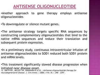 ANTISENSE OLIGONUCLEOTIDE
•Another approach to gene therapy employs antisense
oligonucleotides

•To downregulate or silence mutant genes.

•The antisense strategy targets specific RNA sequences by
constructing complementary oligonucleotides that bind to the
native mRNA sequences and reduce their translation and
subsequent protein expression.

•In a preliminary study, continuous intraventricular infusion of
antisense oligonucleotides to SOD1 reduced both SOD1 protein
and mRNA levels.

•This treatment significantly slowed disease progression when
initiated near disease onset.
12. SMITH RA , MILLER TM ,YAMANAKA K et al. : Antisense oligonucleotide therapy for
neurodegenerative disease. J. Clin.Invest. ( 2006 ) 116 ( 8 ) : 290 - 2297 .
 