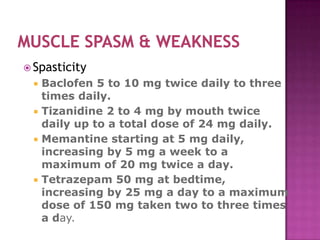  Spasticity
  Baclofen 5 to 10 mg twice daily to three
   times daily.
  Tizanidine 2 to 4 mg by mouth twice
   daily up to a total dose of 24 mg daily.
  Memantine starting at 5 mg daily,
   increasing by 5 mg a week to a
   maximum of 20 mg twice a day.
  Tetrazepam 50 mg at bedtime,
   increasing by 25 mg a day to a maximum
   dose of 150 mg taken two to three times
   a day.
 