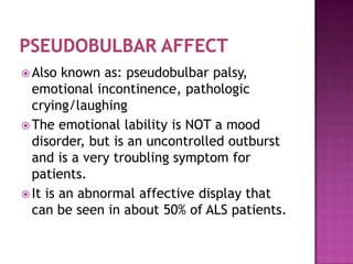  Also  known as: pseudobulbar palsy,
  emotional incontinence, pathologic
  crying/laughing
 The emotional lability is NOT a mood
  disorder, but is an uncontrolled outburst
  and is a very troubling symptom for
  patients.
 It is an abnormal affective display that
  can be seen in about 50% of ALS patients.
 