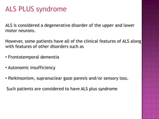 ALS PLUS syndrome

ALS is considered a degenerative disorder of the upper and lower
motor neurons.

However, some patients have all of the clinical features of ALS along
with features of other disorders such as

• Frontotemporal dementia

• Autonomic insufficiency

• Parkinsonism, supranuclear gaze paresis and/or sensory loss.

Such patients are considered to have ALS plus syndrome
 