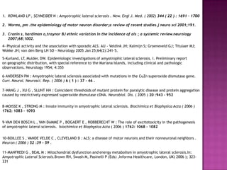 1. ROWLAND LP , SCHNEIDER N : Amyotrophic lateral sclerosis . New. Engl J. Med. ( 2002) 344 ( 22 ) : 1691 – 1700

2. Worms, pm .the epidemiology of motor neuron disorder;a review of recent studies.j neuro sci 2001;191.

3. Cronin s, hardiman o,traynor BJ ethnic variation in the incidence of als ; a systemic review.neurology
   2007;68;1002.
4- Physical activity and the association with sporadic ALS. AU - Veldink JH; Kalmijn S; Groeneveld GJ; Titulaer MJ;
Wokke JH; van den Berg LH SO - Neurology 2005 Jan 25;64(2):241-5.

5-Kurland, LT, Mulder, DW. Epidemiologic investigations of amyotrophic lateral sclerosis. I. Preliminary report
on geographic distribution, with special reference to the Mariana Islands, including clinical and pathologic
observations. Neurology 1954; 4:355

6-ANDERSEN PM : Amyotrophic lateral sclerosis associated with mutations in the CuZn superoxide dismutase gene.
Curr. Neurol. Neurosci. Rep. ( 2006 ) 6 ( 1 ) : 37 - 46 .

7-WANG J , XU G , SLUNT HH : Coincident thresholds of mutant protein for paralytic disease and protein aggregation
caused by restrictively expressed superoxide dismutase cDNA. Neurobiol. Dis. ( 2005 ) 20 :943 - 952


8-MOISSE K , STRONG M : Innate immunity in amyotrophic lateral sclerosis. Biochimica et Biophysica Acta ( 2006 )
1762: 1083 - 1093


9-VAN DEN BOSCH L , VAN DAMME P , BOGAERT E , ROBBERECHT W : The role of excitotoxicity in the pathogenesis
of amyotrophic lateral sclerosis. biochimica et Biophysica Acta ( 2006 ) 1762: 1068 - 1082


10-BOILLEE S , VANDE VELDE C , CLEVELAND D : ALS: a disease of motor neurons and their nonneuronal neighbors .
Neuron ( 2006 ) 52 :39 - 59 .

11-MANFREDI G , BEAL M : Mitochondrial dysfunction and energy metabolism in amyotrophic lateral sclerosis.In:
Amyotrophic Lateral Sclerosis.Brown RH, Swash M, Pasinelli P (Eds) ,Informa Healthcare, London, UK( 2006 ); 323-
331
 