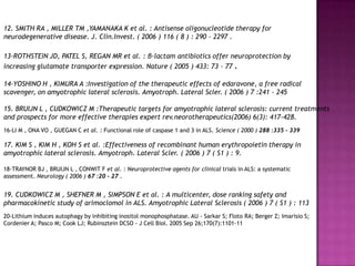 12. SMITH RA , MILLER TM ,YAMANAKA K et al. : Antisense oligonucleotide therapy for
neurodegenerative disease. J. Clin.Invest. ( 2006 ) 116 ( 8 ) : 290 - 2297 .

13-ROTHSTEIN JD, PATEL S, REGAN MR et al. : β-lactam antibiotics offer neuroprotection by
increasing glutamate transporter expression. Nature ( 2005 ) 433: 73 - 77 .

14-YOSHINO H , KIMURA A :Investigation of the therapeutic effects of edaravone, a free radical
scavenger, on amyotrophic lateral sclerosis. Amyotroph. Lateral Scler. ( 2006 ) 7 :241 - 245

15. BRUIJN L , CUDKOWICZ M :Therapeutic targets for amyotrophic lateral sclerosis: current treatments
and prospects for more effective therapies expert rev.neorotherapeutics(2006) 6(3): 417-428.
16-LI M , ONA VO , GUEGAN C et al. : Functional role of caspase 1 and 3 in ALS. Science ( 2000 ) 288 :335 - 339

17. KIM S , KIM H , KOH S et al. :Effectiveness of recombinant human erythropoietin therapy in
amyotrophic lateral sclerosis. Amyotroph. Lateral Scler. ( 2006 ) 7 ( S1 ) : 9.

18-TRAYNOR BJ , BRUIJN L , CONWIT F et al. : Neuroprotective agents for clinical trials in ALS: a systematic
assessment. Neurology ( 2006 ) 67 :20 - 27 .


19. CUDKOWICZ M , SHEFNER M , SIMPSON E et al. : A multicenter, dose ranking safety and
pharmacokinetic study of arimoclomol in ALS. Amyotrophic Lateral Sclerosis ( 2006 ) 7 ( S1 ) : 113
20-Lithium induces autophagy by inhibiting inositol monophosphatase. AU - Sarkar S; Floto RA; Berger Z; Imarisio S;
Cordenier A; Pasco M; Cook LJ; Rubinsztein DCSO - J Cell Biol. 2005 Sep 26;170(7):1101-11
 