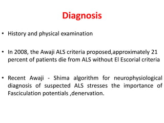 Diagnosis
• History and physical examination
• In 2008, the Awaji ALS criteria proposed,approximately 21
percent of patients die from ALS without El Escorial criteria
• Recent Awaji - Shima algorithm for neurophysiological
diagnosis of suspected ALS stresses the importance of
Fasciculation potentials ,denervation.
 