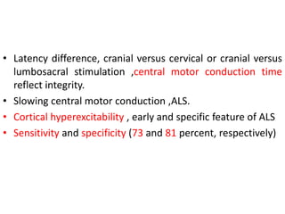 • Latency difference, cranial versus cervical or cranial versus
lumbosacral stimulation ,central motor conduction time
reflect integrity.
• Slowing central motor conduction ,ALS.
• Cortical hyperexcitability , early and specific feature of ALS
• Sensitivity and specificity (73 and 81 percent, respectively)
 