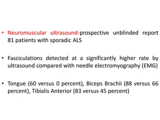 • Neuromuscular ultrasound-prospective unblinded report
81 patients with sporadic ALS
• Fasciculations detected at a significantly higher rate by
ultrasound compared with needle electromyography (EMG)
• Tongue (60 versus 0 percent), Biceps Brachii (88 versus 66
percent), Tibialis Anterior (83 versus 45 percent)
 