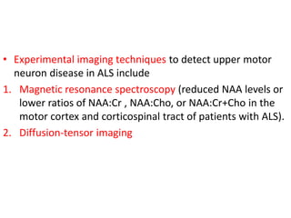 • Experimental imaging techniques to detect upper motor
neuron disease in ALS include
1. Magnetic resonance spectroscopy (reduced NAA levels or
lower ratios of NAA:Cr , NAA:Cho, or NAA:Cr+Cho in the
motor cortex and corticospinal tract of patients with ALS).
2. Diffusion-tensor imaging
 