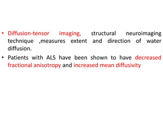 • Diffusion-tensor imaging, structural neuroimaging
technique ,measures extent and direction of water
diffusion.
• Patients with ALS have been shown to have decreased
fractional anisotropy and increased mean diffusivity
 