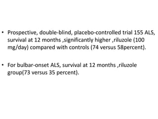 • Prospective, double-blind, placebo-controlled trial 155 ALS,
survival at 12 months ,significantly higher ,riluzole (100
mg/day) compared with controls (74 versus 58percent).
• For bulbar-onset ALS, survival at 12 months ,riluzole
group(73 versus 35 percent).
 