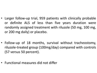• Larger follow-up trial, 959 patients with clinically probable
or definite ALS of less than five years duration were
randomly assigned treatment with riluzole (50 mg, 100 mg,
or 200 mg daily) or placebo.
• Follow-up of 18 months, survival without tracheostomy,
riluzole-treated group (100mg/day) compared with controls
(57 versus 50 percent).
• Functional measures did not differ
 