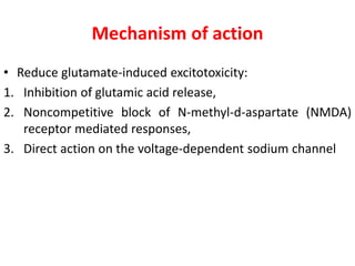 Mechanism of action
• Reduce glutamate-induced excitotoxicity:
1. Inhibition of glutamic acid release,
2. Noncompetitive block of N-methyl-d-aspartate (NMDA)
receptor mediated responses,
3. Direct action on the voltage-dependent sodium channel
 
