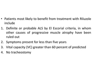 • Patients most likely to benefit from treatment with Riluzole
include
1. Definite or probable ALS by El Escorial criteria, in whom
other causes of progressive muscle atrophy have been
ruled out
2. Symptoms present for less than five years
3. Vital capacity (VC) greater than 60 percent of predicted
4. No tracheostomy
 