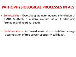 PATHOPHYSIOLOGICAL PROCESSES IN ALS
• Excitotoxicity - Excessive glutamate induced stimulation of
NMDA & AMPA → massive calcium influx → nitric acid
formation and neuronal death .
• Oxidative stress - increased sensitivity to oxidative damage
- accumulation of free oxygen species → cell death.
 