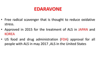 EDARAVONE
• Free radical scavenger that is thought to reduce oxidative
stress.
• Approved in 2015 for the treatment of ALS in JAPAN and
KOREA
• US food and drug administration (FDA) approval for all
people with ALS in may 2017 ,ALS in the United States
 