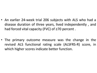 • An earlier 24-week trial 206 subjects with ALS who had a
disease duration of three years, lived independently , and
had forced vital capacity (FVC) of ≥70 percent .
• The primary outcome measure was the change in the
revised ALS functional rating scale (ALSFRS-R) score, in
which higher scores indicate better function.
 