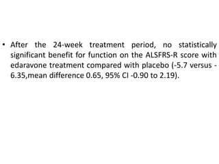• After the 24-week treatment period, no statistically
significant benefit for function on the ALSFRS-R score with
edaravone treatment compared with placebo (-5.7 versus -
6.35,mean difference 0.65, 95% CI -0.90 to 2.19).
 