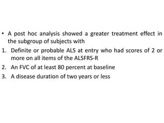 • A post hoc analysis showed a greater treatment effect in
the subgroup of subjects with
1. Definite or probable ALS at entry who had scores of 2 or
more on all items of the ALSFRS-R
2. An FVC of at least 80 percent at baseline
3. A disease duration of two years or less
 