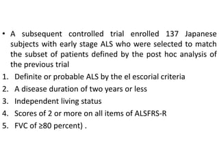 • A subsequent controlled trial enrolled 137 Japanese
subjects with early stage ALS who were selected to match
the subset of patients defined by the post hoc analysis of
the previous trial
1. Definite or probable ALS by the el escorial criteria
2. A disease duration of two years or less
3. Independent living status
4. Scores of 2 or more on all items of ALSFRS-R
5. FVC of ≥80 percent) .
 