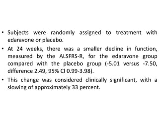 • Subjects were randomly assigned to treatment with
edaravone or placebo.
• At 24 weeks, there was a smaller decline in function,
measured by the ALSFRS-R, for the edaravone group
compared with the placebo group (-5.01 versus -7.50,
difference 2.49, 95% CI 0.99-3.98).
• This change was considered clinically significant, with a
slowing of approximately 33 percent.
 