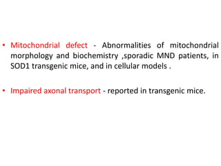 • Mitochondrial defect - Abnormalities of mitochondrial
morphology and biochemistry ,sporadic MND patients, in
SOD1 transgenic mice, and in cellular models .
• Impaired axonal transport - reported in transgenic mice.
 