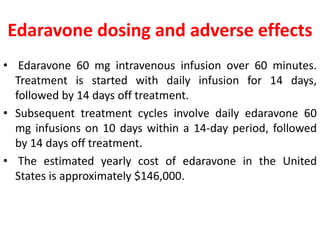Edaravone dosing and adverse effects
• Edaravone 60 mg intravenous infusion over 60 minutes.
Treatment is started with daily infusion for 14 days,
followed by 14 days off treatment.
• Subsequent treatment cycles involve daily edaravone 60
mg infusions on 10 days within a 14-day period, followed
by 14 days off treatment.
• The estimated yearly cost of edaravone in the United
States is approximately $146,000.
 
