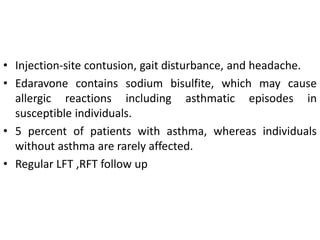 • Injection-site contusion, gait disturbance, and headache.
• Edaravone contains sodium bisulfite, which may cause
allergic reactions including asthmatic episodes in
susceptible individuals.
• 5 percent of patients with asthma, whereas individuals
without asthma are rarely affected.
• Regular LFT ,RFT follow up
 