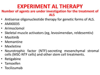 EXPERIMENT AL THERAPY
Number of agents are under investigation for the treatment of
ALS
• Antisense oligonucleotide therapy for genetic forms of ALS.
• AMX0035
• Arimoclomol
• Skeletal muscle activators (eg, levosimendan, reldesemtiv)
• Masitinib
• Memantine
• Mexiletine
• Neurotrophic factor (NTF)-secreting mesenchymal stromal
cells (MSC-NTF cells) and other stem cell treatments.
• Retigabine
• Tamoxifen
• Tocilizumab
 
