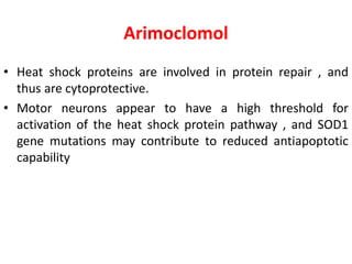 Arimoclomol
• Heat shock proteins are involved in protein repair , and
thus are cytoprotective.
• Motor neurons appear to have a high threshold for
activation of the heat shock protein pathway , and SOD1
gene mutations may contribute to reduced antiapoptotic
capability
 