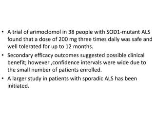 • A trial of arimoclomol in 38 people with SOD1-mutant ALS
found that a dose of 200 mg three times daily was safe and
well tolerated for up to 12 months.
• Secondary efficacy outcomes suggested possible clinical
benefit; however ,confidence intervals were wide due to
the small number of patients enrolled.
• A larger study in patients with sporadic ALS has been
initiated.
 