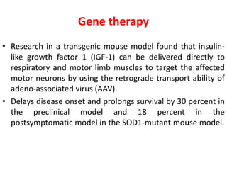 Gene therapy
• Research in a transgenic mouse model found that insulin-
like growth factor 1 (IGF-1) can be delivered directly to
respiratory and motor limb muscles to target the affected
motor neurons by using the retrograde transport ability of
adeno-associated virus (AAV).
• Delays disease onset and prolongs survival by 30 percent in
the preclinical model and 18 percent in the
postsymptomatic model in the SOD1-mutant mouse model.
 